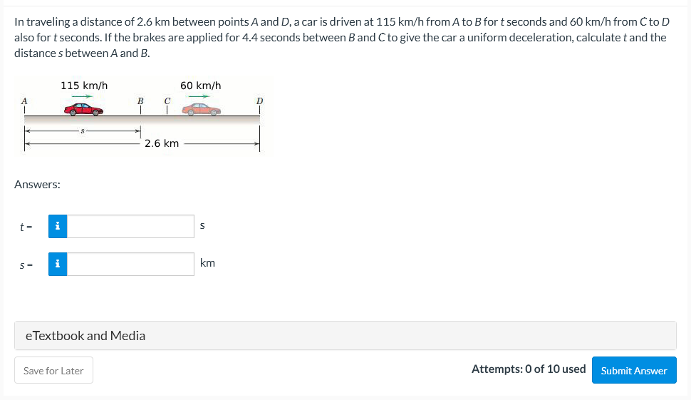 In traveling a distance of 2.6 km between points A and D, a car is driven at 115 km/h from A to B for t seconds and 60 km/h from C to D
also for t seconds. If the brakes are applied for 4.4 seconds between Band C to give the car a uniform deceleration, calculate t and the
distance s between A and B.
115 km/h
60 km/h
D
2.6 km
Answers:
t =
km
eTextbook and Media
Attempts: 0 of 10 used
Submit Answer
Save for Later
