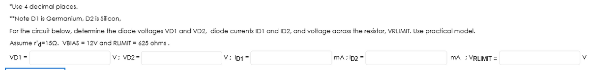 *Use 4 decimal places.
**Note D1 is Germanium, D2 is Silicon,
For the circuit below, determine the diode voltages VD1 and VD2, diode currents ID1 and ID2, and voltage across the resistor, VRLIMIT. Use practical model.
Assume r'd=15Q. VBIAS = 12V and RLIMIT = 625 ohms .
V; VD2 =
V; ID1 =
mA ; ID2 =
mA ; VRLIMIT =
VD1 =
V
