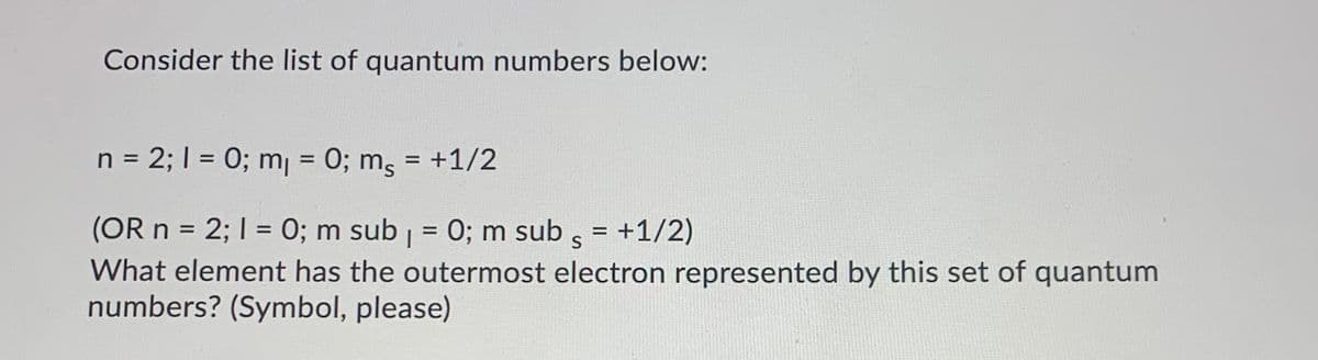 Consider the list of quantum numbers below:
= 2; I = 0; mj = 0; m, = +1/2
%3D
(OR n = 2; I = 0; m sub | = 0; m sub , = +1/2)
What element has the outermost electron represented by this set of quantum
numbers? (Symbol, please)
%3D
%3D
