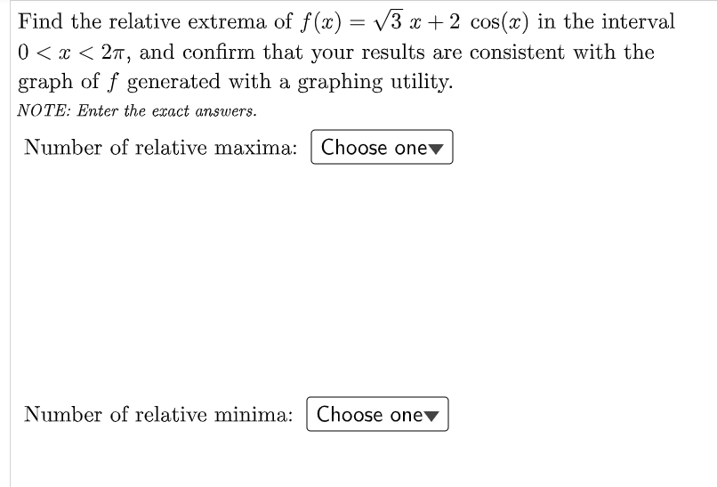 Find the relative extrema of f(x) = /3 x + 2 cos(x) in the interval
0 < x < 27, and confirm that your results are consistent with the
graph of f generated with a graphing utility.
NOTE: Enter the exact answers.
Number of relative maxima: Choose onev
Number of relative minima: Choose onev
