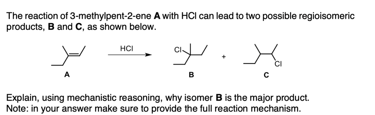 The reaction of 3-methylpent-2-ene A with HCl can lead to two possible regioisomeric
products, B and C, as shown below.
HCI
+
CI
A
B
Explain, using mechanistic reasoning, why isomer B is the major product.
Note: in your answer make sure to provide the full reaction mechanism.
