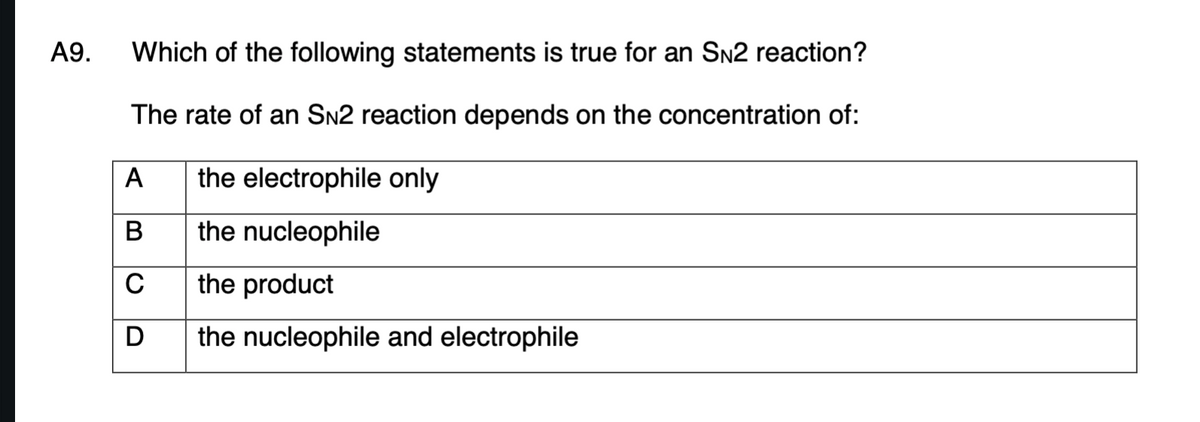 А9.
Which of the following statements is true for an Sn2 reaction?
The rate of an SN2 reaction depends on the concentration of:
A
the electrophile only
В
the nucleophile
the product
D
the nucleophile and electrophile
