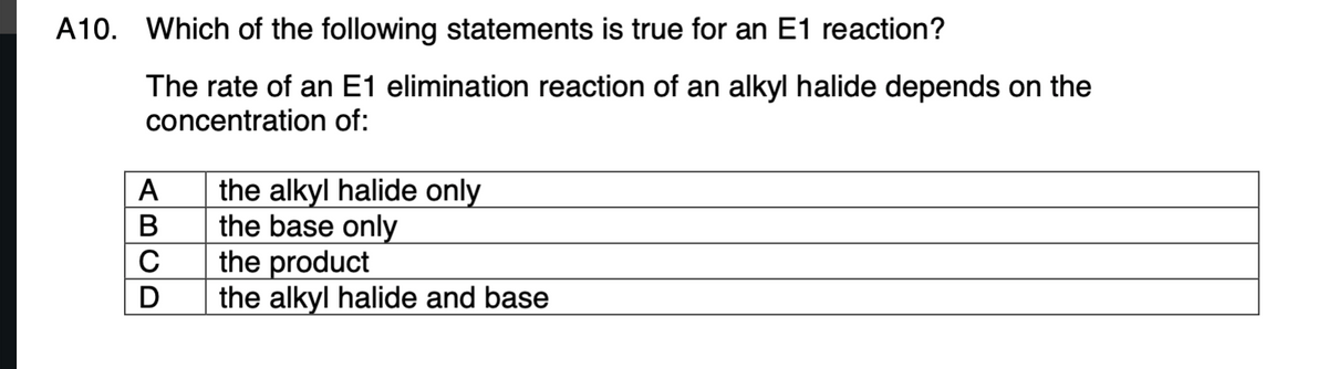A10. Which of the following statements is true for an E1 reaction?
The rate of an E1 elimination reaction of an alkyl halide depends on the
concentration of:
the alkyl halide only
the base only
the product
the alkyl halide and base
A
В
D
