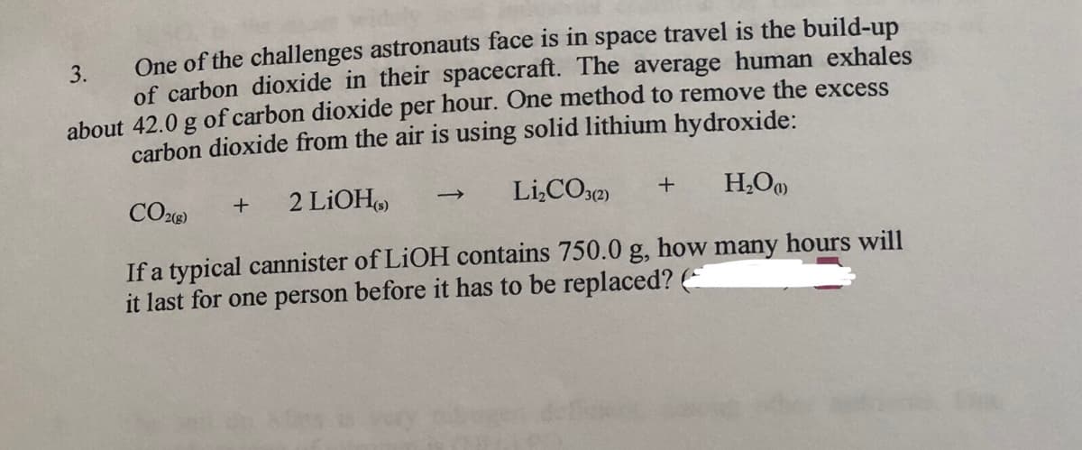 One of the challenges astronauts face is in space travel is the build-up
3.
of carbon dioxide in their spacecraft. The average human exhales
about 42.0 g of carbon dioxide per hour. One method to remove the excess
carbon dioxide from the air is using solid lithium hydroxide:
CO26)
2 LİOH
Li,CO32)
H,O
If a typical cannister of LIOH contains 750.0 g, how many hours will
it last for one person before it has to be replaced? (E
