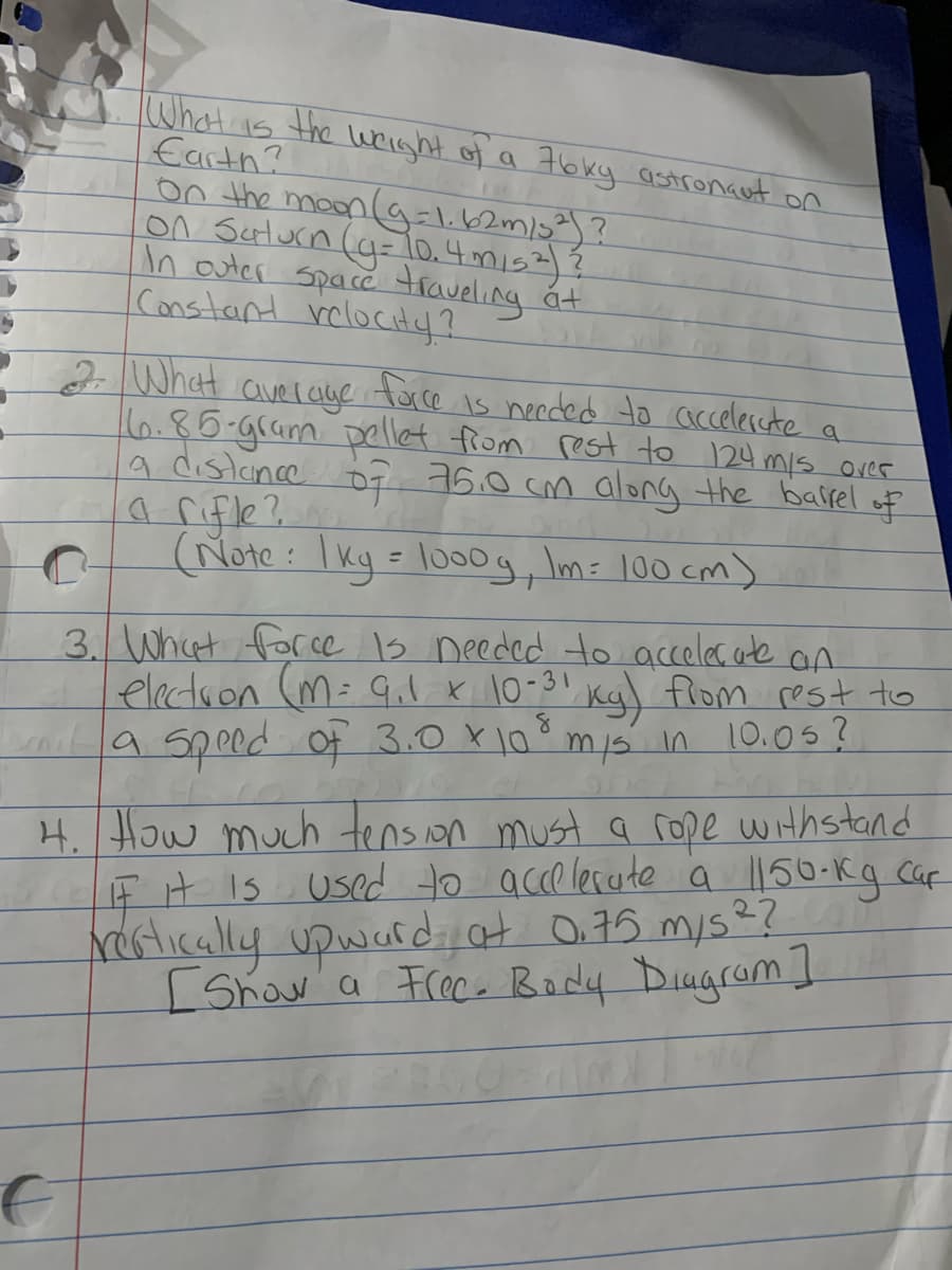 What is the wright of a 7bky astronant on
Earth?
0n the moon (ag=l.62m/3²)?
On Sulurn (g=lo.4mis2)Ź
In auter Space traveling
Constant rclocitaf?
át
2What
face
Is needed to accelercte
averaye
16.85-gram pellet from rest to 124 mis over
a distince o7 76.0 cm along the bairel
a rifle?
(Note : I kg = lo0g, Im= 100 cm)
of
%3D
3. What for ce 1s needed to acceles. ate an
electron (M= Gil x 10-3! Kgl flom rest to
ai9 speed Of 3.0 X10mis in 10.05?
4. How much tenson must a rope withstand
FH Is Used to acce lecate a l150-kg Caf
Nertically upwardat O.75 mys??
Show a Frece Body DiugromI
