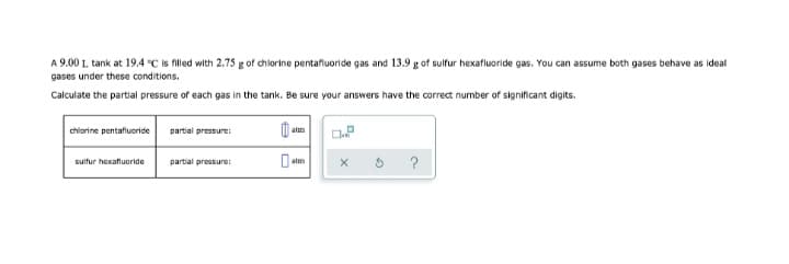 A 9.00 L tank at 19.4 °C is filled with 2.75 g of chlorine pentafluoride gas and 13.9 g of sulfur hexafluoride gas. You can assume both gases behave as ideal
gases under these conditions.
Calculate the partial pressure of each gas in the tank. Be sure your answers have the correct number of significant digits.
chlorine pentafiuoride
partial pressure:
sulfur hexafluoride
partial pressure:
?
atm
