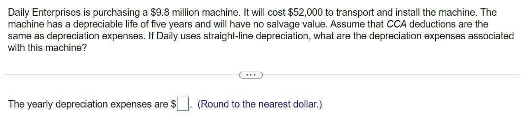 Daily Enterprises is purchasing a $9.8 million machine. It will cost $52,000 to transport and install the machine. The
machine has a depreciable life of five years and will have no salvage value. Assume that CCA deductions are the
same as depreciation expenses. If Daily uses straight-line depreciation, what are the depreciation expenses associated
with this machine?
The yearly depreciation expenses are $
(Round to the nearest dollar.)