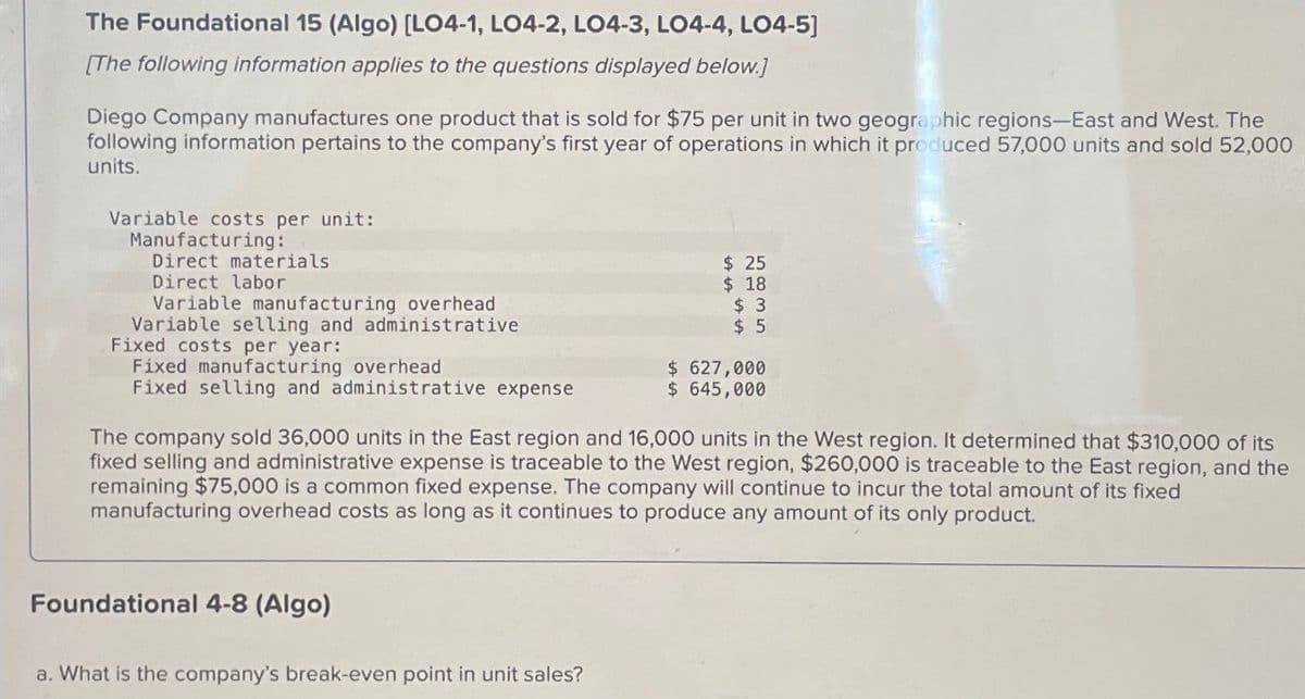 The Foundational 15 (Algo) [LO4-1, LO4-2, LO4-3, LO4-4, LO4-5]
[The following information applies to the questions displayed below.]
Diego Company manufactures one product that is sold for $75 per unit in two geographic regions-East and West. The
following information pertains to the company's first year of operations in which it produced 57,000 units and sold 52,000
units.
Variable costs per unit:
Manufacturing:
Direct materials
Direct labor
Variable manufacturing overhead
Variable selling and administrative
Fixed costs per year:
Fixed manufacturing overhead
$ 25
$ 18
$ 3
$ 5
Fixed selling and administrative expense
$ 627,000
$ 645,000
The company sold 36,000 units in the East region and 16,000 units in the West region. It determined that $310,000 of its
fixed selling and administrative expense is traceable to the West region, $260,000 is traceable to the East region, and the
remaining $75,000 is a common fixed expense. The company will continue to incur the total amount of its fixed
manufacturing overhead costs as long as it continues to produce any amount of its only product.
Foundational 4-8 (Algo)
a. What is the company's break-even point in unit sales?