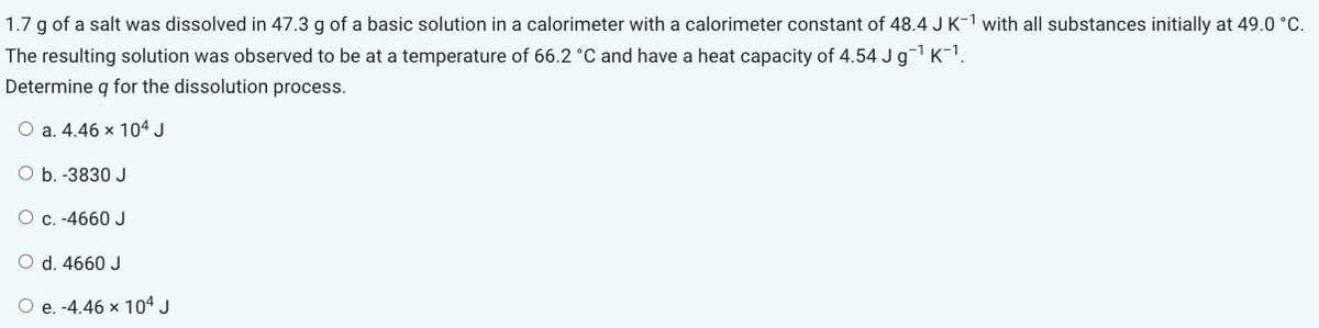 1.7 g of a salt was dissolved in 47.3 g of a basic solution in a calorimeter with a calorimeter constant of 48.4 J K-1 with all substances initially at 49.0 °C.
The resulting solution was observed to be at a temperature of 66.2 °C and have a heat capacity of 4.54 J g-1 K-1.
Determine q for the dissolution process.
O a. 4.46 x 104 J
O b. -3830 J
O c. -4660 J
O d. 4660 J
O e. -4.46 x 104 J