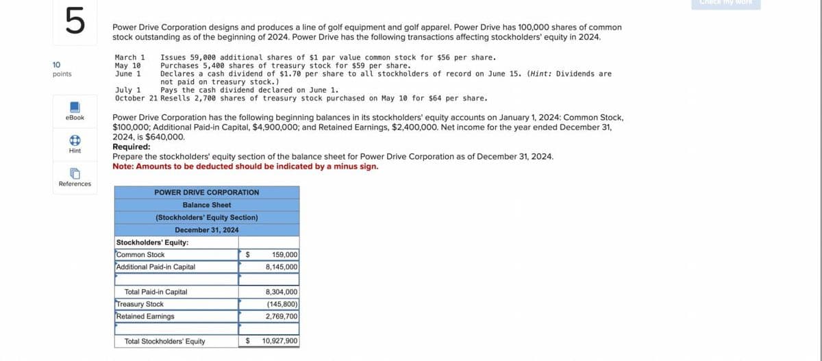 5
Power Drive Corporation designs and produces a line of golf equipment and golf apparel. Power Drive has 100,000 shares of common
stock outstanding as of the beginning of 2024. Power Drive has the following transactions affecting stockholders' equity in 2024.
10
March 1
May 10
points
eBook
Hint
June 1
July 1
Issues 59,000 additional shares of $1 par value common stock for $56 per share.
Purchases 5,400 shares of treasury stock for $59 per share.
Declares a cash dividend of $1.70 per share to all stockholders of record on June 15. (Hint: Dividends are
not paid on treasury stock.)
Pays the cash dividend declared on June 1.
October 21 Resells 2,700 shares of treasury stock purchased on May 10 for $64 per share.
Power Drive Corporation has the following beginning balances in its stockholders' equity accounts on January 1, 2024: Common Stock,
$100,000; Additional Paid-in Capital, $4,900,000; and Retained Earnings, $2,400,000. Net income for the year ended December 31,
2024, is $640,000.
Required:
Prepare the stockholders' equity section of the balance sheet for Power Drive Corporation as of December 31, 2024.
Note: Amounts to be deducted should be indicated by a minus sign.
References
POWER DRIVE CORPORATION
Balance Sheet
(Stockholders' Equity Section)
December 31, 2024
Stockholders' Equity:
Common Stock
Additional Paid-in Capital
Total Paid-in Capital
Treasury Stock
$
159,000
8,145,000
8,304,000
(145,800)
Retained Earnings
2,769,700
Total Stockholders' Equity
$ 10,927,900
Check my work