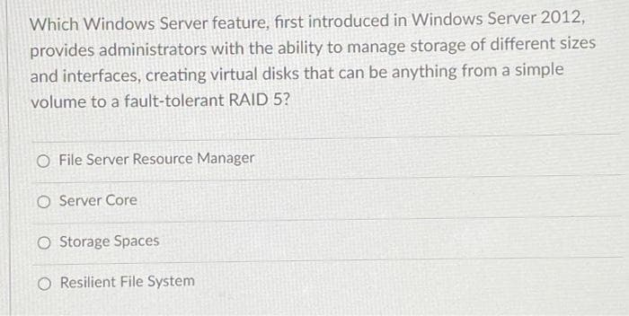 Which Windows Server feature, first introduced in Windows Server 2012,
provides administrators with the ability to manage storage of different sizes
and interfaces, creating virtual disks that can be anything from a simple
volume to a fault-tolerant RAID 5?
O File Server Resource Manager
O Server Core
O Storage Spaces
O Resilient File System

