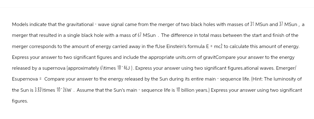 Models indicate that the gravitational - wave signal came from the merger of two black holes with masses of 31 MSun and 37 MSun, a
merger that resulted in a single black hole with a mass of 67 MSun. The difference in total mass between the start and finish of the
merger corresponds to the amount of energy carried away in the fUse Einstein's formula E = mc2 to calculate this amount of energy.
Express your answer to two significant figures and include the appropriate units.orm of gravitCompare your answer to the energy
released by a supernova (approximately 6\times 10 46J). Express your answer using two significant figures.ational waves. Emerger/
Esupernova Compare your answer to the energy released by the Sun during its entire main - sequence life. (Hint: The luminosity of
the Sun is 3.83\times 10 26W. Assume that the Sun's main - sequence life is 10 billion years.) Express your answer using two significant
figures.