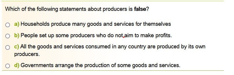 Which of the following statements about producers is false?
O a) Households produce many goods and services for themselves
Ob) People set up some producers who do not aim to make profits.
O c) All the goods and services consumed in any country are produced by its own
producers.
O d) Governments arrange the production of some goods and services.