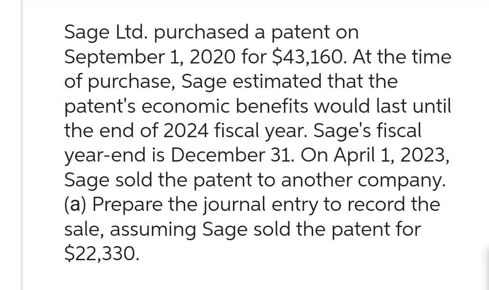 Sage Ltd. purchased a patent on
September 1, 2020 for $43,160. At the time
of purchase, Sage estimated that the
patent's economic benefits would last until
the end of 2024 fiscal year. Sage's fiscal
year-end is December 31. On April 1, 2023,
Sage sold the patent to another company.
(a) Prepare the journal entry to record the
sale, assuming Sage sold the patent for
$22,330.