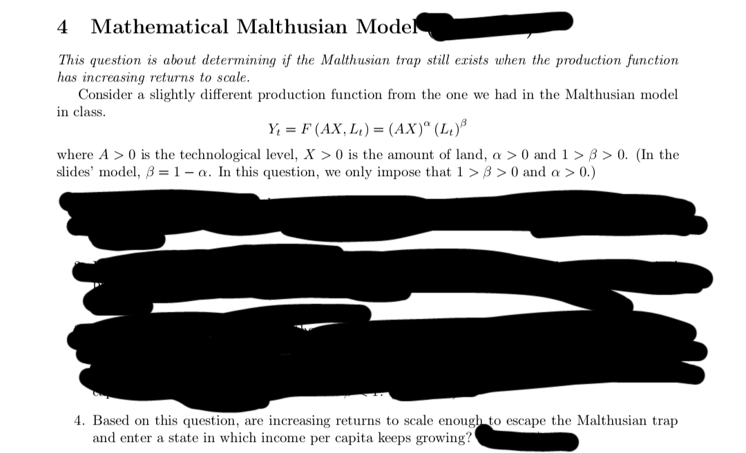 4
Mathematical Malthusian Model
This question is about determining if the Malthusian trap still exists when the production function
has increasing returns to scale.
Consider a slightly different production function from the one we had in the Malthusian model
in class.
Y₁ = F (AX, L₁) = (AX)ª (L₁)³
where A> 0 is the technological level, X>0 is the amount of land, a > 0 and 1>3 > 0. (In the
slides' model, 3= 1-a. In this question, we only impose that 1 >8>0 and a > 0.)
4. Based on this question, are increasing returns to scale enough to escape the Malthusian trap
and enter a state in which income per capita keeps growing?