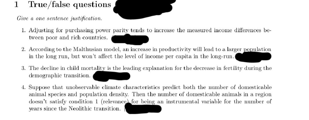 1 True/false questions
Give a one sentence justification.
1. Adjusting for purchasing power parity tends to increase the measured income differences be-
tween poor and rich countries.
2. According to the Malthusian model, an increase in productivity will lead to a larger population
in the long run, but won't affect the level of income per capita in the long-run.
3. The decline in child mortality is the leading explanation for the decrease in fertility during the
demographic transition.
4. Suppose that unobservable climate characteristics predict both the number of domesticable
animal species and population density. Then the number of domesticable animals in a region
doesn't satisfy condition 1 (relevance for being an instrumental variable for the number of
years since the Neolithic transition.