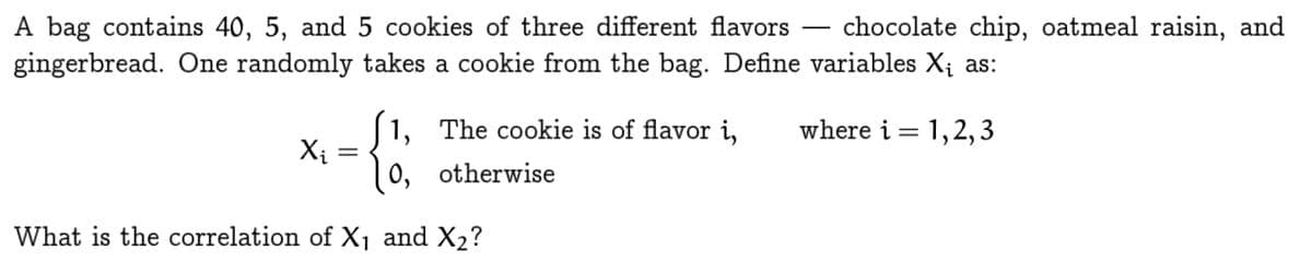 A bag contains 40, 5, and 5 cookies of three different flavors chocolate chip, oatmeal raisin, and
gingerbread. One randomly takes a cookie from the bag. Define variables X₁ as:
1, The cookie is of flavor i,
where i = 1,2,3
Xi
=
0,
otherwise
What is the correlation of X1 and X2?