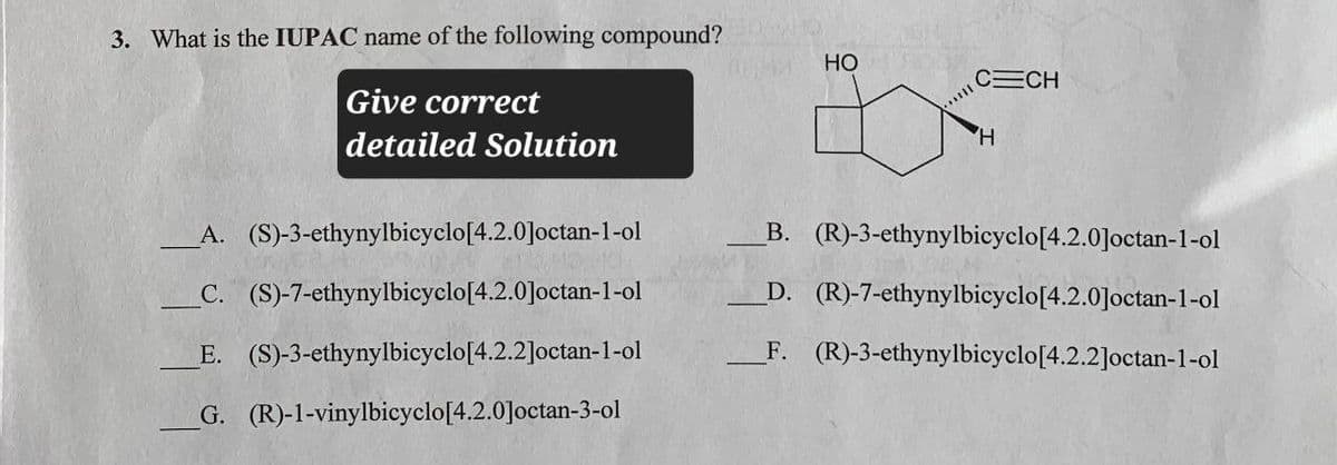 3. What is the IUPAC name of the following compound?
Give correct
detailed Solution
A. (S)-3-ethynylbicyclo[4.2.0]octan-1-ol
C. (S)-7-ethynylbicyclo[4.2.0]octan-1-ol
E. (S)-3-ethynylbicyclo[4.2.2]octan-1-ol
G. (R)-1-vinylbicyclo[4.2.0]octan-3-ol
HO
CECH
H
B. (R)-3-ethynylbicyclo[4.2.0]octan-1-ol
D. (R)-7-ethynylbicyclo[4.2.0]octan-1-ol
F. (R)-3-ethynylbicyclo[4.2.2]octan-1-ol