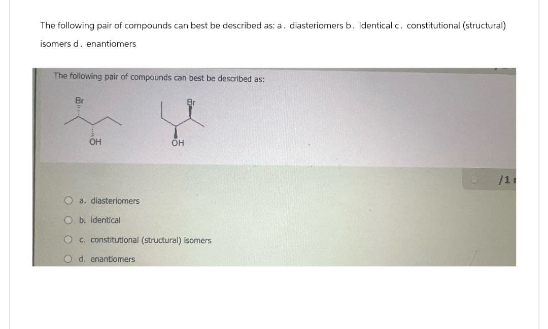 The following pair of compounds can best be described as: a. diasteriomers b. Identical c. constitutional (structural)
isomers d. enantiomers
The following pair of compounds can best be described as:
Br
OH
OH
Br
Oa. diasteriomers
O b. identical
O c. constitutional (structural) isomers
O d. enantiomers
/11