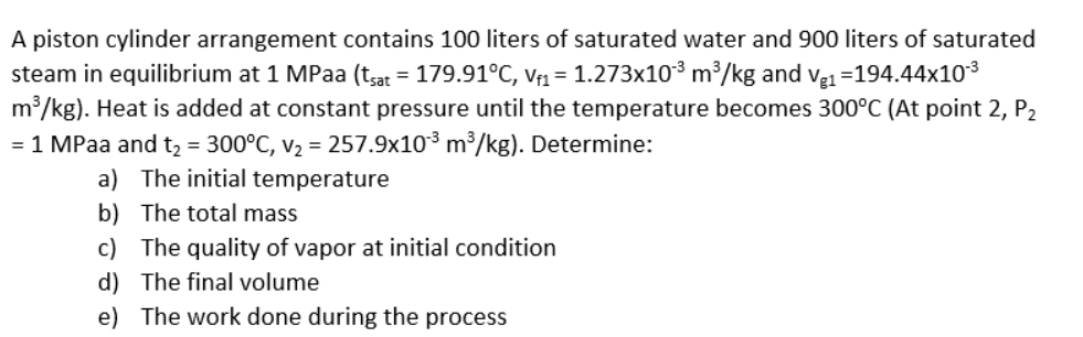 A piston cylinder arrangement contains 100 liters of saturated water and 900 liters of saturated
steam in equilibrium at 1 MPaa (tsat = 179.91°C, Vf1 = 1.273x10³ m³/kg and ve1 =194.44x103
m/kg). Heat is added at constant pressure until the temperature becomes 300°C (At point 2, P2
= 1 MPaa and t2 = 300°C, v2 = 257.9x10³ m³/kg). Determine:
a) The initial temperature
b) The total mass
c) The quality of vapor at initial condition
d) The final volume
e) The work done during the process
