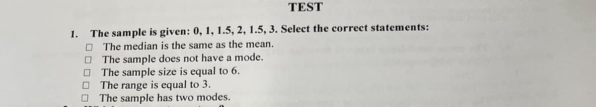 1.
TEST
The sample is given: 0, 1, 1.5, 2, 1.5, 3. Select the correct statements:
The median is the same as the mean.
The sample does not have a mode.
☐ The sample size is equal to 6.
☐
☐
The range is equal to 3.
The sample has two modes.