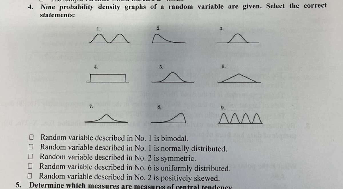 4. Nine probability density graphs of a random variable are given. Select the correct
statements:
4.
1.
2.
3.
6.
☐ Random variable described in No. 1 is bimodal.
9.
im
☐ Random variable described in No. 1 is normally distributed.
Random variable described in No. 2 is symmetric.
ㅁㅁ
Random variable described in No. 6 is uniformly distributed.
Random variable described in No. 2 is positively skewed.
5. Determine which measures are measures of central tendency