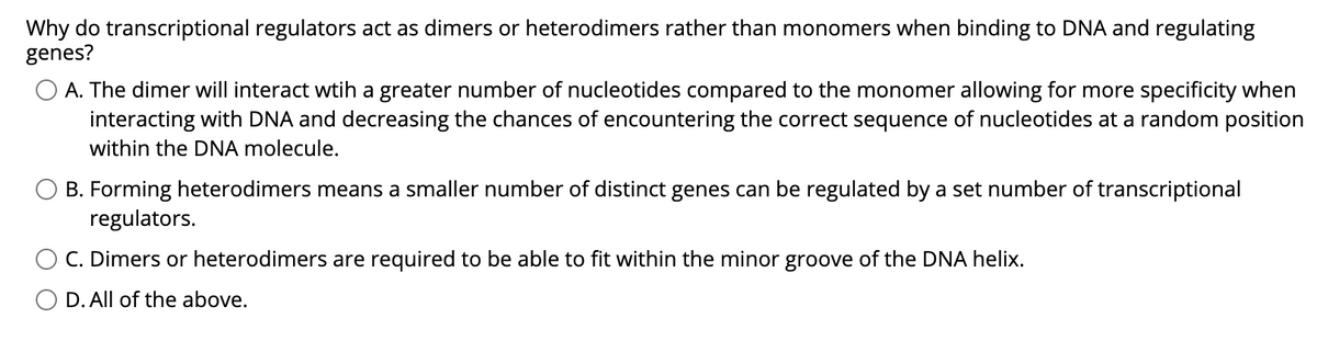 Why do transcriptional regulators act as dimers or heterodimers rather than monomers when binding to DNA and regulating
genes?
A. The dimer will interact wtih a greater number of nucleotides compared to the monomer allowing for more specificity when
interacting with DNA and decreasing the chances of encountering the correct sequence of nucleotides at a random position
within the DNA molecule.
B. Forming heterodimers means a smaller number of distinct genes can be regulated by a set number of transcriptional
regulators.
C. Dimers or heterodimers are required to be able to fit within the minor groove of the DNA helix.
D. All of the above.
