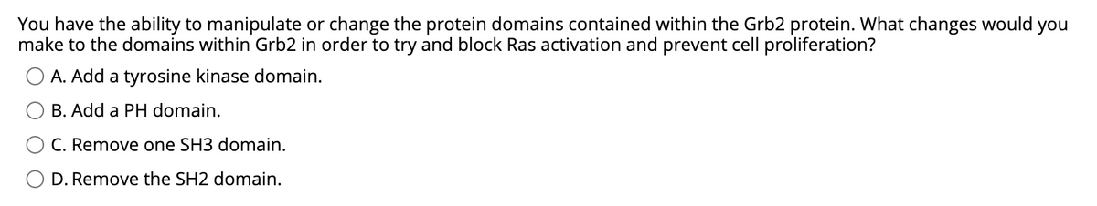 You have the ability to manipulate or change the protein domains contained within the Grb2 protein. What changes would you
make to the domains within Grb2 in order to try and block Ras activation and prevent cell proliferation?
A. Add a tyrosine kinase domain.
B. Add a PH domain.
C. Remove one SH3 domain.
D. Remove the SH2 domain.
