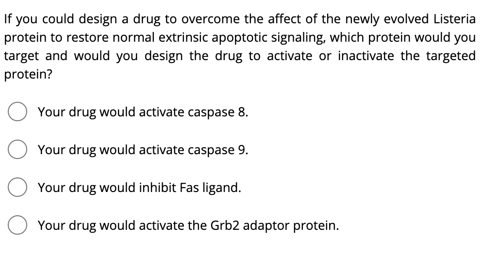 If you could design a drug to overcome the affect of the newly evolved Listeria
protein to restore normal extrinsic apoptotic signaling, which protein would you
target and would you design the drug to activate or inactivate the targeted
protein?
Your drug would activate caspase 8.
Your drug would activate caspase 9.
Your drug would inhibit Fas ligand.
O Your drug would activate the Grb2 adaptor protein.
