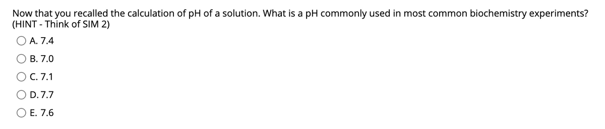 Now that you recalled the calculation of pH of a solution. What is a pH commonly used in most common biochemistry experiments?
(HINT - Think of SIM 2)
A. 7.4
В. 7.0
С. 7.1
D. 7.7
O E. 7.6
