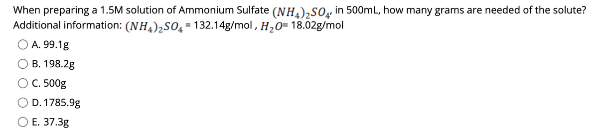 When preparing a 1.5M solution of Ammonium Sulfate (NH)»SO, in 500mL, how many grams are needed of the solute?
Additional information: (NH.)2S0_= 132.14g/mol, H20= 18.02g/mol
A. 99.1g
В. 198.2g
С. 500g
D. 1785.9g
О Е. 37.3g
