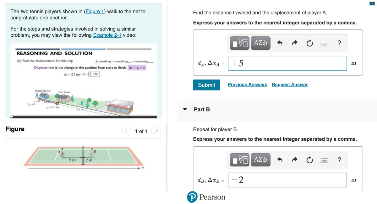 The two tennis players shown in (Figure 1) walk to the net to
congratulate one another.
Find the distance traveled and the displacement of player A.
Express your answers to the nearest integer separated by a comma.
For the steps and strategies involved in solving a similar
problem, you may view the following Example 2-1 video:
DA
da, ArA = +5
ΑΣφ
REASONING AND SOLUTION
(b) Find the displacement for this trip.
Asomething = something-something
m
Displacement is the change in the position from start to finish. Ar = x, -x
Ar = 2.1 mi -0 2. 1 mi
Submit
Previous Answers Request Answer
Friends house
Your house
27HE
* -0
X =2.1 mi
43ml
Part B
Figure
1 of 1
>
Repeat for player B.
Express your answers to the nearest integer separated by a comma.
DA
- 2
ΑΣφ
5 m
2 m
dB, AxB =
P Pearson
