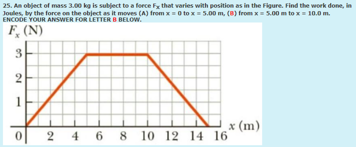 25. An object of mass 3.00 kg is subject to a force Fx that varies with position as in the Figure. Find the work done, in
Joules, by the force on the object as it moves (A) from x = 0 to x = 5.00 m, (B) from x = 5.00 m to x = 10.0 m.
ENCODE YOUR ANSWER FOR LETTER B BELOW.
F, (N)
3
1
x (m)
12 14 16
2 4 6 8
2.

