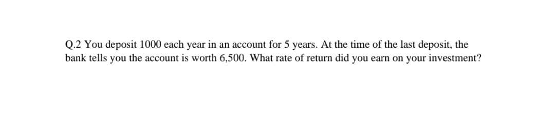 Q.2 You deposit 1000 each year in an account for 5 years. At the time of the last deposit, the
bank tells you the account is worth 6,500. What rate of return did you earn on your investment?