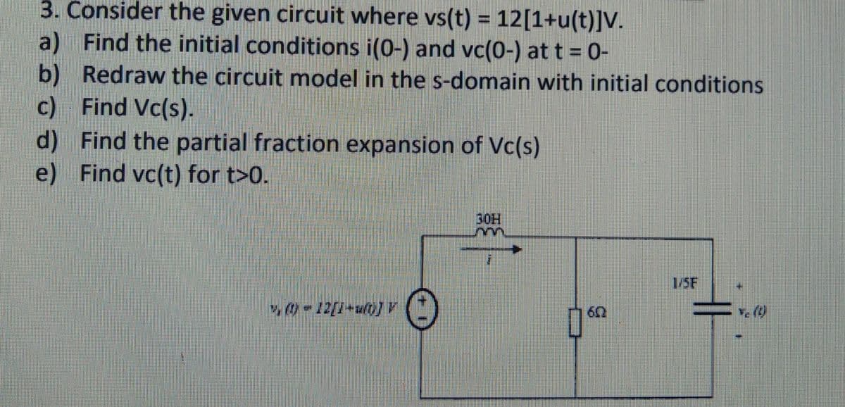 3. Consider the given circuit where vs(t) = 12[1+u(t)]V.
a) Find the initial conditions i(0-) and vc(0-) at t = 0-
b) Redraw the circuit model in the s-domain with initial conditions
c) Find Vc(s).
d)
Find the partial fraction expansion of Vc(s)
e) Find vc(t) for t>0.
1, ()-12[1+uft)] V