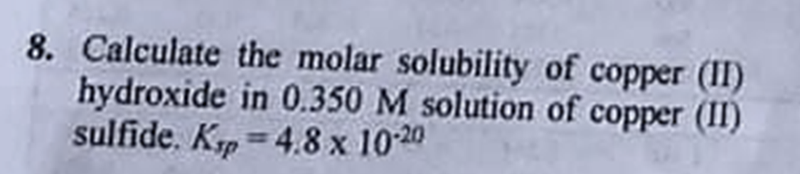 8. Calculate the molar solubility of copper (II)
hydroxide in 0.350 M solution of copper (II)
sulfide. Krp=4.8 x 10-20