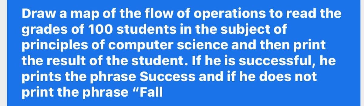 Draw a map of the flow of operations to read the
grades of 100 students in the subject of
principles of computer science and then print
the result of the student. If he is successful, he
prints the phrase Success and if he does not
print the phrase "Fall
