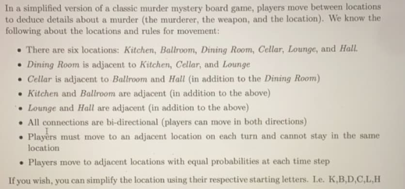 In a simplified version of a classic murder mystery board game, players move between locations
to deduce details about a murder (the murderer, the weapon, and the location). We know the
following about the locations and rules for movement:
There are six locations: Kitchen, Ballroom, Dining Room, Cellar, Lounge, and Hall.
• Dining Room is adjacent to Kitchen, Cellar, and Lounge
. Cellar is adjacent to Ballroom and Hall (in addition to the Dining Room)
• Kitchen and Ballroom are adjacent (in addition to the above)
Lounge and Hall are adjacent (in addition to the above)
. All connections are bi-directional (players can move in both directions)
Players must move to an adjacent location on each turn and cannot stay in the same
location
• Players move to adjacent locations with equal probabilities at each time step
If you wish, you can simplify the location using their respective starting letters. I.e. K,B,D,C,L,H