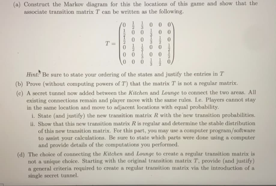 (a) Construct the Markov diagram for this the locations of this game and show that the
associate transition matrix T can be written as the following.
T=
=
0 0
0
00
000
0
0 0
0
00
2100 NITO O
0001INTIN
Hint: Be sure to state your ordering of the states and justify the entries in T
(b) Prove (without computing powers of T) that the matrix T is not a regular matrix.
(c) A secret tunnel now added between the Kitchen and Lounge to connect the two areas. All
existing connections remain and player move with the same rules. I.e. Players cannot stay
in the same location and move to adjacent locations with equal probability.
i. State (and justify) the new transition matrix R with the new transition probabilities.
ii. Show that this new transition matrix R is regular and determine the stable distribution
of this new transition matrix. For this part, you may use a computer program/software
to assist your calculations. Be sure to state which parts were done using a computer
and provide details of the computations you performed.
(d) The choice of connecting the Kitchen and Lounge to create a regular transition matrix is
not a unique choice. Starting with the original transition matrix T, provide (and justify)
a general criteria required to create a regular transition matrix via the introduction of a
single secret tunnel.