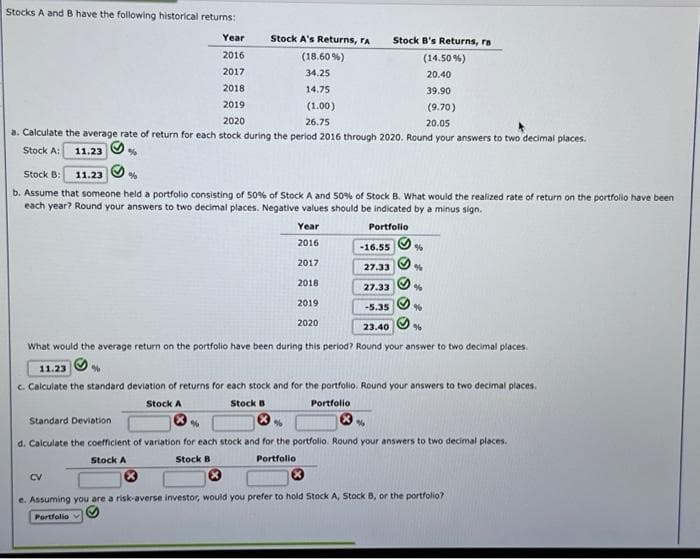 Stocks A and B have the following historical returns:
Year
2016
2017
2018
39.90
2019
(9.70)
2020
20.05
a. Calculate the average rate of return for each stock during the period 2016 through 2020. Round your answers to two decimal places.
Stock A: 11.23
%
Stock B: 11.23
%
b. Assume that someone held a portfolio consisting of 50% of Stock A and 50% of Stock B. What would the realized rate of return on the portfolio have been
each year? Round your answers to two decimal places. Negative values should be indicated by a minus sign.
Portfolio
Stock A's Returns, ra
(18.60%)
34.25
14.75
(1.00)
26.75
CV
Stock A
Year
2016
Ⓡ
2017
%
2018
2019
2020
-16.55
27.33
Stock B's Returns, ra
(14.50% )
20.40
27.33
› ›
-5.35
23.40
What would the average return on the portfolio have been during this period? Round your answer to two decimal places.
%
%
11.23
c. Calculate the standard deviation of returns for each stock and for the portfolio. Round your answers to two decimal places.
Stock B
Stock A
Portfolio
%
Standard Deviation
%
d. Calculate the coefficient of variation for each stock and for the portfolio. Round your answers to two decimal places.
Stock B
Portfolio
96
%
e. Assuming you are a risk-averse investor, would you prefer to hold Stock A, Stock B, or the portfolio?
Portfolio