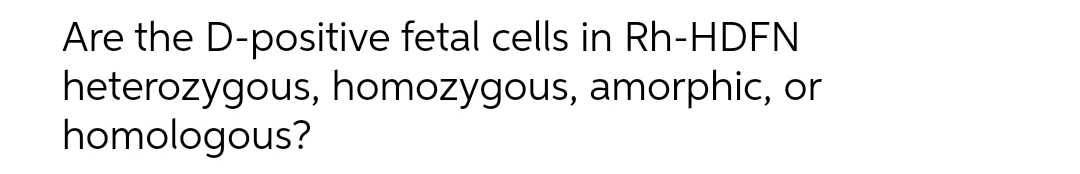 Are the D-positive fetal cells in Rh-HDFN
heterozygous, homozygous, amorphic, or
homologous?