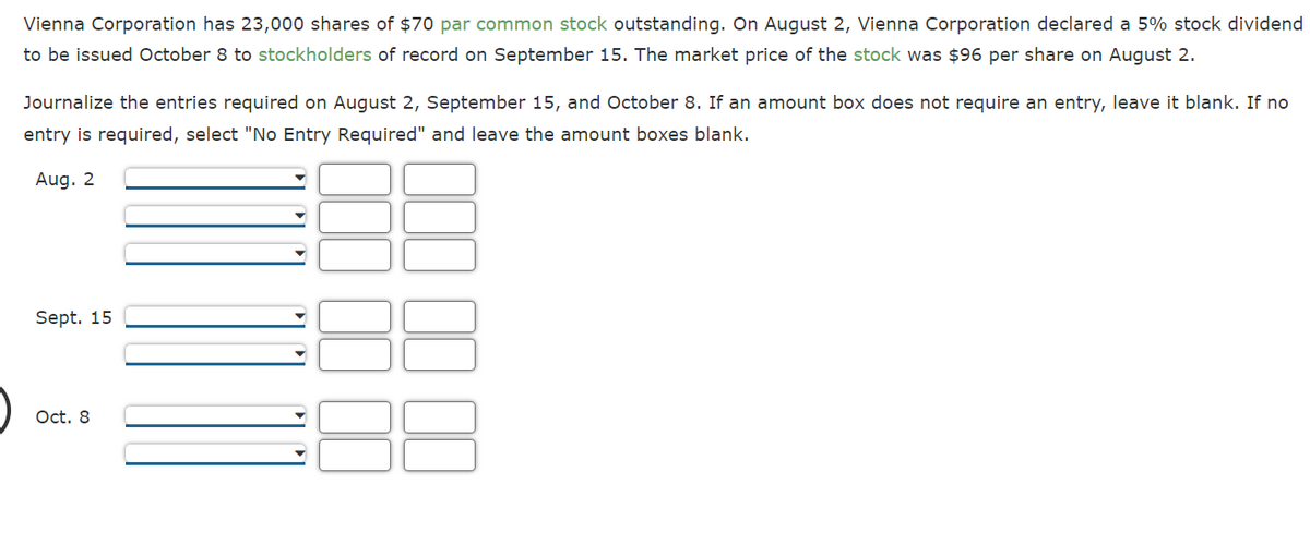 Vienna Corporation has 23,000 shares of $70 par common stock outstanding. On August 2, Vienna Corporation declared a 5% stock dividend
to be issued October 8 to stockholders of record on September 15. The market price of the stock was $96 per share on August 2.
Journalize the entries required on August 2, September 15, and October 8. If an amount box does not require an entry, leave it blank. If no
entry is required, select "No Entry Required" and leave the amount boxes blank.
Aug. 2
Sept. 15
Oct. 8