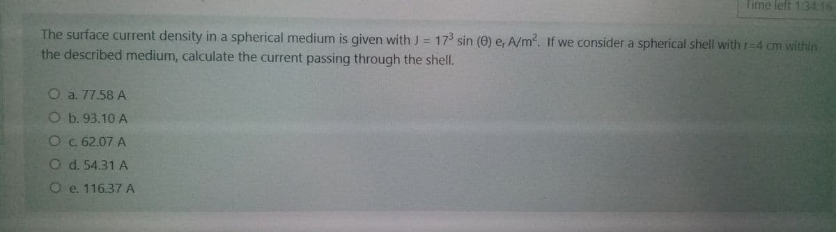 Time left 1:34:16
The surface current density in a spherical medium is given with J = 17 sin (O) e, A/m. If we consider a spherical shell with r=D4 cm within
the described medium, calculate the current passing through the shell.
O a. 77.58 A
Ob. 93.10 A
O c. 62.07 A
O d. 54.31 A
O e. 116.37A
