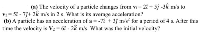 (a) The velocity of a particle changes from v = 2î + 5ĵ -3k m/s to
V2= 5î - 7j+ 2k m/s in 2 s. What is its average acceleration?
(b) A particle has an acceleration of a = -7î + 3ĵ m/s² for a period of 4 s. After this
time the velocity is V2 = 6î - 2k m/s. What was the initial velocity?
