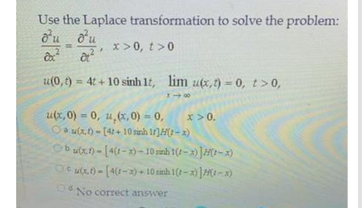 Use the Laplace transformation to solve the problem:
o'u o'u
x>0, t>0
%3D
u(0,t) = 4t + 10 sinh 1t, lim u(x,t) = 0, t>0,
%3D
u(x, 0) = 0, u,(x,0) 0,
x > 0.
%3D
Oa u(x.)-[4:+ 10 sinh 1]H(t-x)
Ob(x)-[4(1-x)-10 sanh 1(-x) ]H(t-x)
Oe ux)-[4-x) +10 sinh 1(t-x)]H(t-x)
UO No correct answer
