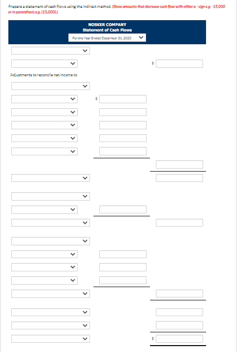 Prepare a statement of cash flows using the indirect method. (Show amounts that decrease cash flow with either a-sign e.g.-15,000
or in parenthesis eg. (15,000))
NOSKER COMPANY
Statement of Cash Flows
For the Year Ended December 31, 2020
Adjustments to reconcile net income to