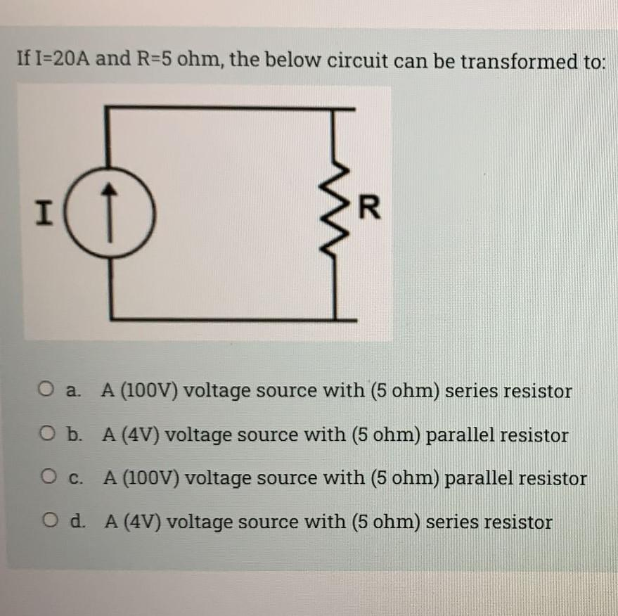 If I=20A and R=5 ohm, the below circuit can be transformed to:
I( 1
a. A (100V) voltage source with (5 ohm) series resistor
O b. A (4V) voltage source with (5 ohm) parallel resistor
O c. A (100V) voltage source with (5 ohm) parallel resistor
O d. A (4V) voltage source with (5 ohm) series resistor
