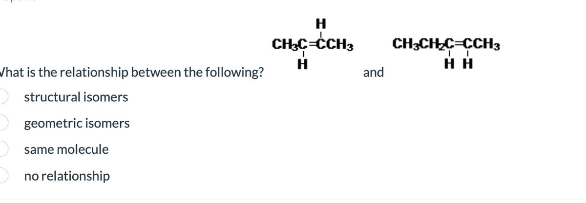 What is the relationship between the following?
structural isomers
geometric isomers
same molecule
no relationship
H
CH₂C=CCH3
and
CH3CH₂C=CCH3
HH