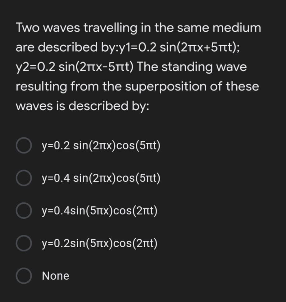 Two waves travelling in the same medium
are described by:y1=0.2 sin(2Ttx+5t);
y2=0.2 sin(2rtx-5tt) The standing wave
resulting from the superposition of these
waves is described by:
y-0.2 sin(2 πx) cos (5πt)
y-0.4 sin(2πx) cos (5πί)
y-0.4sin(5πχ) cos (2πι)
y=0.2sin(5tx)cos(2nt)
None
