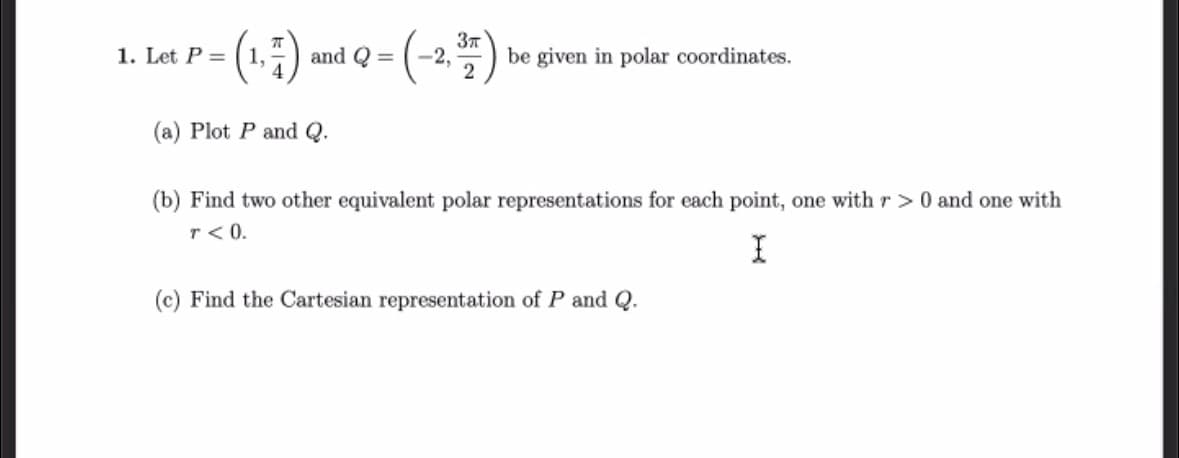 1. Let P =
(1,7) and Q = (-2,37) be given in polar coordinates.
(a) Plot P and Q.
(b) Find two other equivalent polar representations for each point, one with r> 0 and one with
T < 0.
I
(c) Find the Cartesian representation of P and Q.